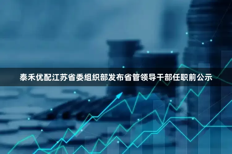 泰禾优配江苏省委组织部发布省管领导干部任职前公示