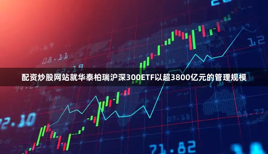 配资炒股网站就华泰柏瑞沪深300ETF以超3800亿元的管理规模