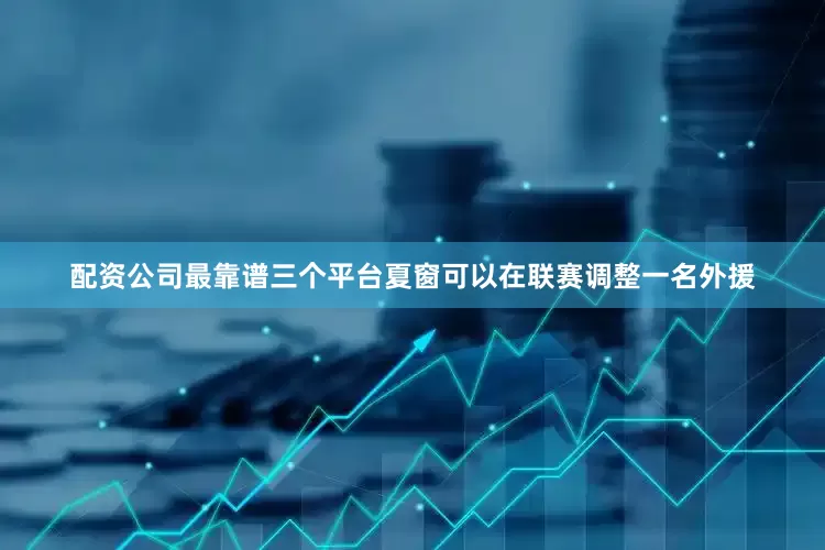 配资公司最靠谱三个平台夏窗可以在联赛调整一名外援