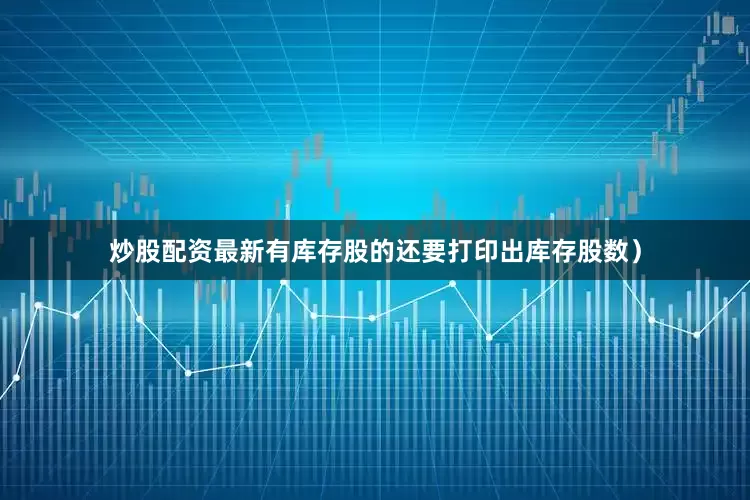 炒股配资最新有库存股的还要打印出库存股数）