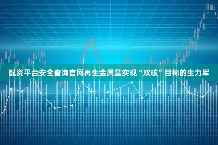 配资平台安全查询官网再生金属是实现“双碳”目标的生力军