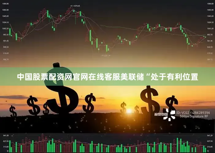中国股票配资网官网在线客服美联储“处于有利位置