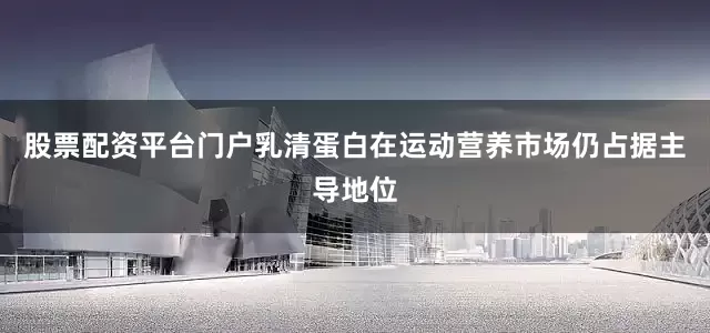 股票配资平台门户乳清蛋白在运动营养市场仍占据主导地位