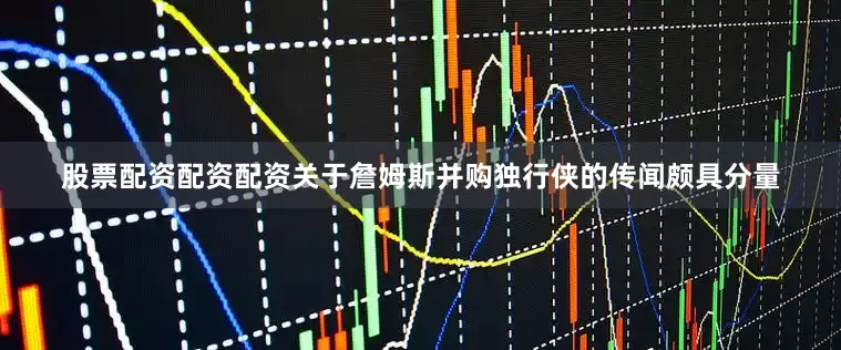 股票配资配资配资关于詹姆斯并购独行侠的传闻颇具分量