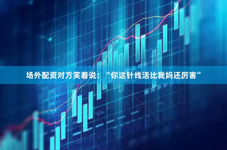 场外配资对方笑着说：“你这针线活比我妈还厉害”