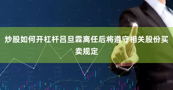 炒股如何开杠杆吕旦霖离任后将遵守相关股份买卖规定