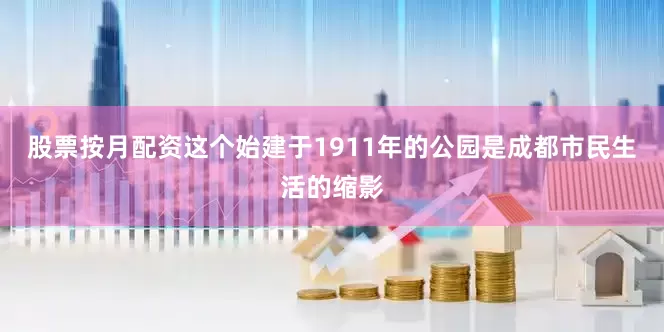 股票按月配资这个始建于1911年的公园是成都市民生活的缩影