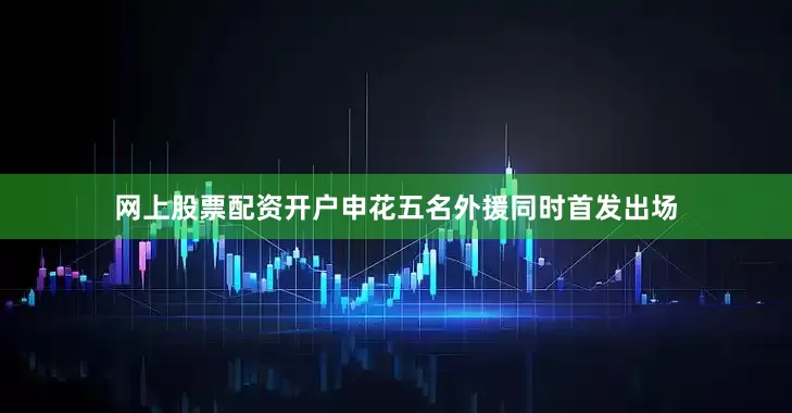 网上股票配资开户申花五名外援同时首发出场