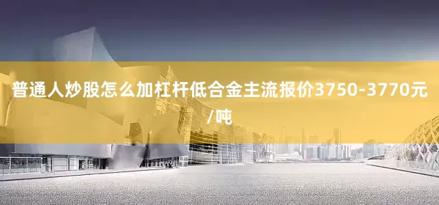 普通人炒股怎么加杠杆低合金主流报价3750-3770元/吨