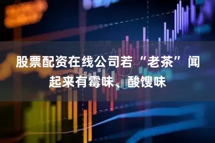 股票配资在线公司若 “老茶” 闻起来有霉味、酸馊味