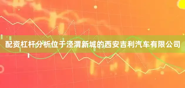 配资杠杆分析　　位于泾渭新城的西安吉利汽车有限公司