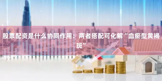 股票配资是什么协同作用：两者搭配可化解“血瘀型黄褐斑”