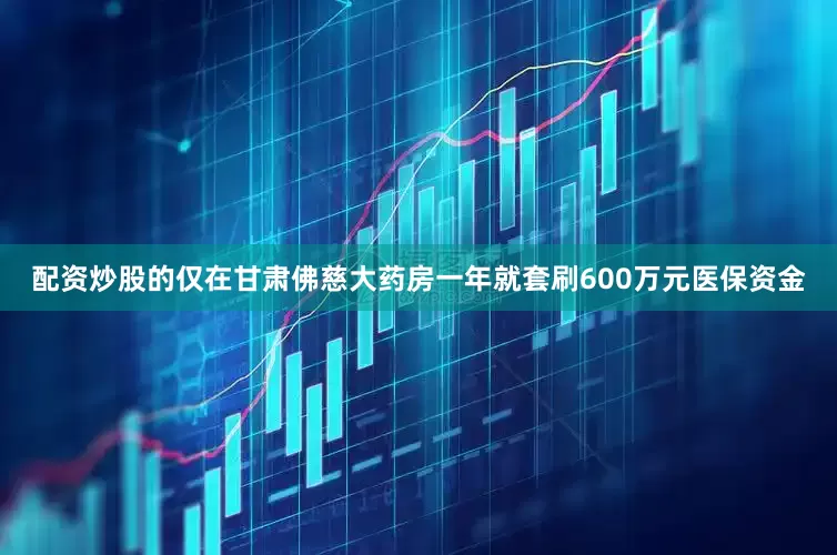 配资炒股的仅在甘肃佛慈大药房一年就套刷600万元医保资金